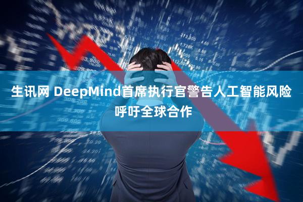 生讯网 DeepMind首席执行官警告人工智能风险 呼吁全球合作
