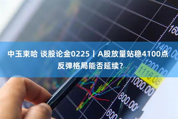 中玉束哈 谈股论金0225丨A股放量站稳4100点  反弹格局能否延续？