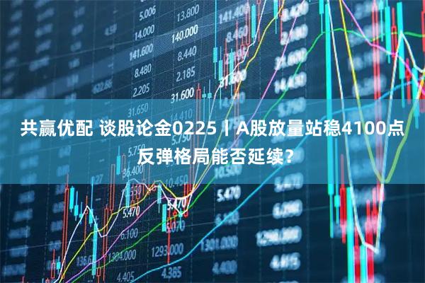 共赢优配 谈股论金0225丨A股放量站稳4100点 反弹格局能否延续？