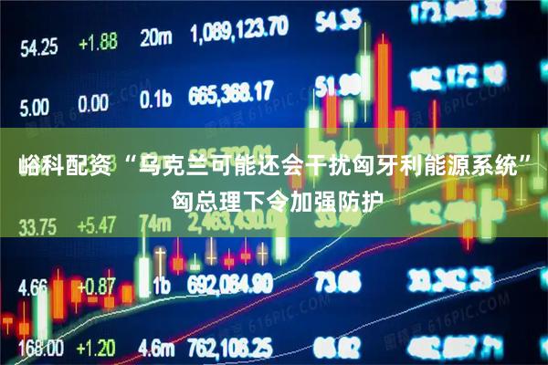 峪科配资 “乌克兰可能还会干扰匈牙利能源系统” 匈总理下令加强防护