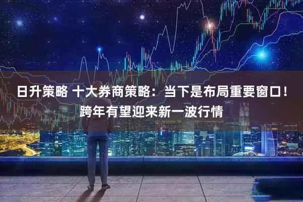 日升策略 十大券商策略：当下是布局重要窗口！跨年有望迎来新一波行情
