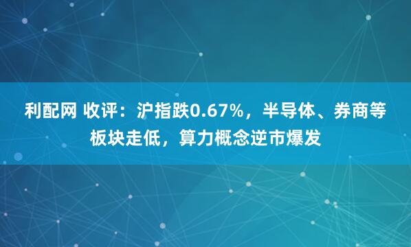 利配网 收评：沪指跌0.67%，半导体、券商等板块走低，算力概念逆市爆发