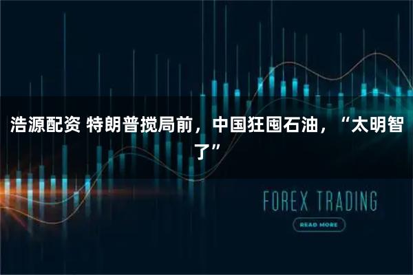浩源配资 特朗普搅局前，中国狂囤石油，“太明智了”