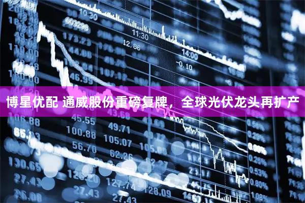 博星优配 通威股份重磅复牌，全球光伏龙头再扩产