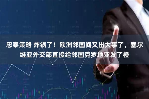 忠泰策略 炸锅了！欧洲邻国间又出大事了，塞尔维亚外交部直接给邻国克罗地亚发了橙