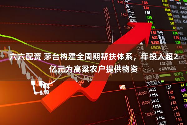 六六配资 茅台构建全周期帮扶体系，年投入超2亿元为高粱农户提供物资