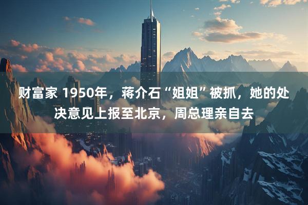 财富家 1950年，蒋介石“姐姐”被抓，她的处决意见上报至北京，周总理亲自去