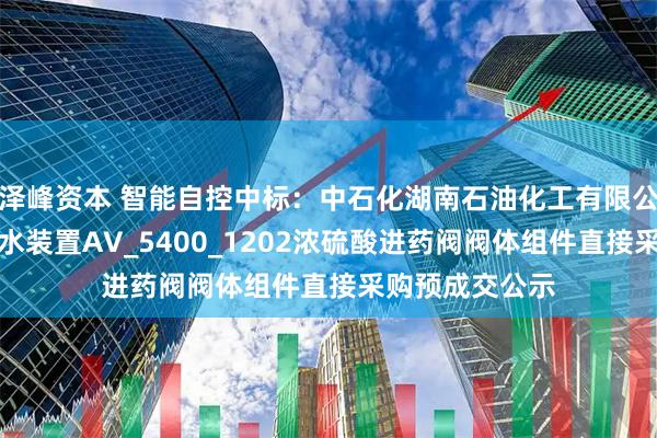 泽峰资本 智能自控中标：中石化湖南石油化工有限公司湖南石化排水装置AV_5400_1202浓硫酸进药阀阀体组件直接采购预成交公示