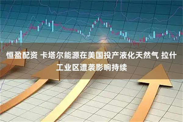 恒盈配资 卡塔尔能源在美国投产液化天然气 拉什工业区遭袭影响持续