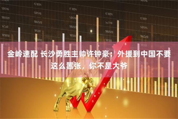金岭速配 长沙勇胜主帅许钟豪：外援到中国不要这么嚣张，你不是大爷